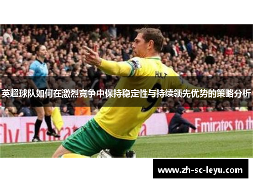 英超球队如何在激烈竞争中保持稳定性与持续领先优势的策略分析