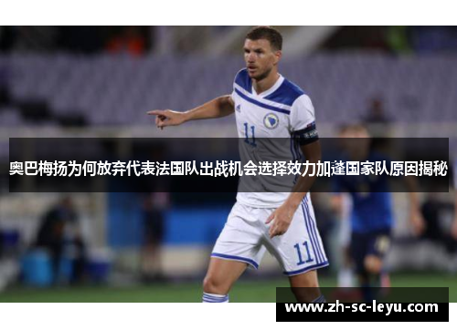 奥巴梅扬为何放弃代表法国队出战机会选择效力加蓬国家队原因揭秘