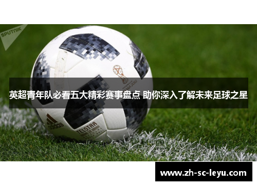 英超青年队必看五大精彩赛事盘点 助你深入了解未来足球之星