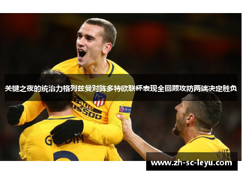 关键之夜的统治力格列兹曼对阵多特欧联杯表现全回顾攻防两端决定胜负